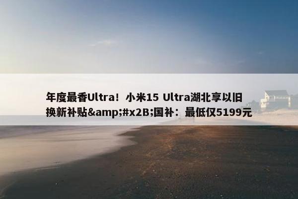 年度最香Ultra！小米15 Ultra湖北享以旧换新补贴&#x2B;国补：最低仅5199元