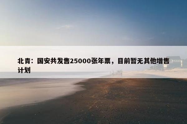 北青：国安共发售25000张年票，目前暂无其他增售计划