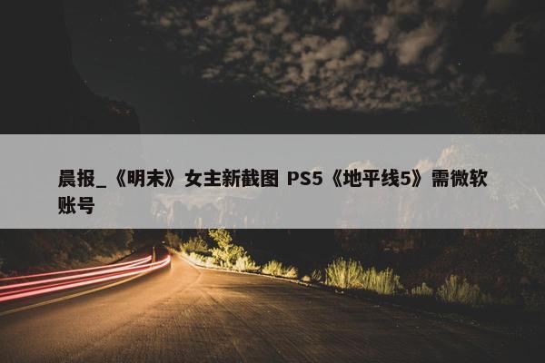 晨报_《明末》女主新截图 PS5《地平线5》需微软账号