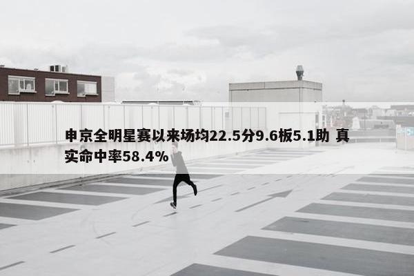 申京全明星赛以来场均22.5分9.6板5.1助 真实命中率58.4%