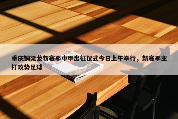 重庆铜梁龙新赛季中甲出征仪式今日上午举行，新赛季主打攻势足球