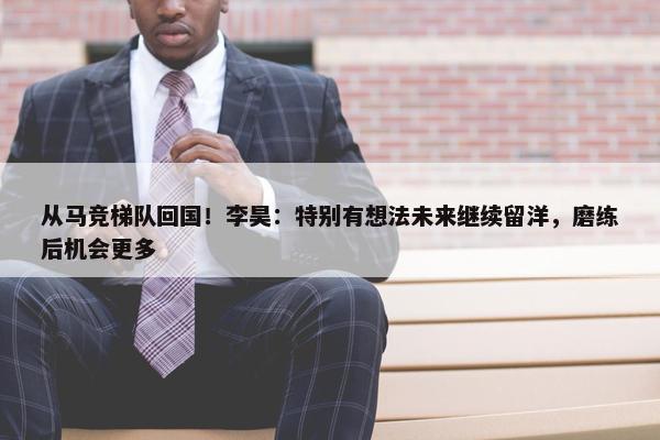 从马竞梯队回国！李昊：特别有想法未来继续留洋，磨练后机会更多