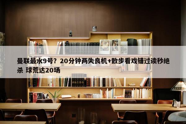 曼联最水9号？20分钟两失良机+散步看戏错过读秒绝杀 球荒达20场