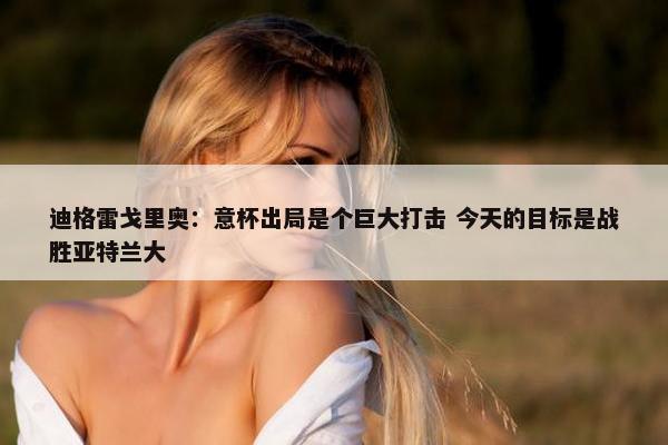 迪格雷戈里奥：意杯出局是个巨大打击 今天的目标是战胜亚特兰大