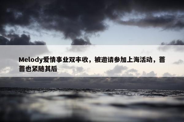 Melody爱情事业双丰收，被邀请参加上海活动，蔷蔷也紧随其后