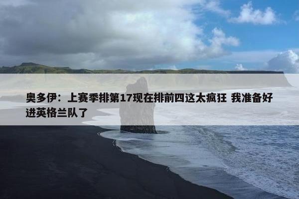 奥多伊：上赛季排第17现在排前四这太疯狂 我准备好进英格兰队了