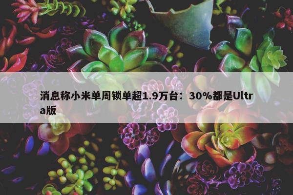 消息称小米单周锁单超1.9万台：30%都是Ultra版