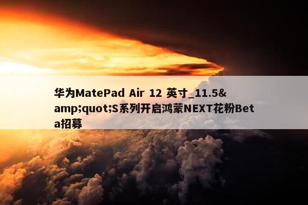 华为MatePad Air 12 英寸_11.5&quot;S系列开启鸿蒙NEXT花粉Beta招募