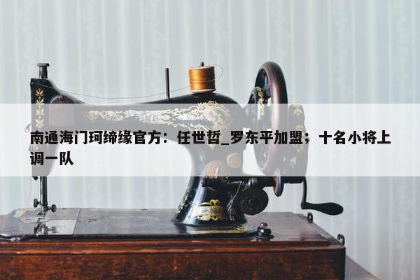 南通海门珂缔缘官方：任世哲_罗东平加盟；十名小将上调一队