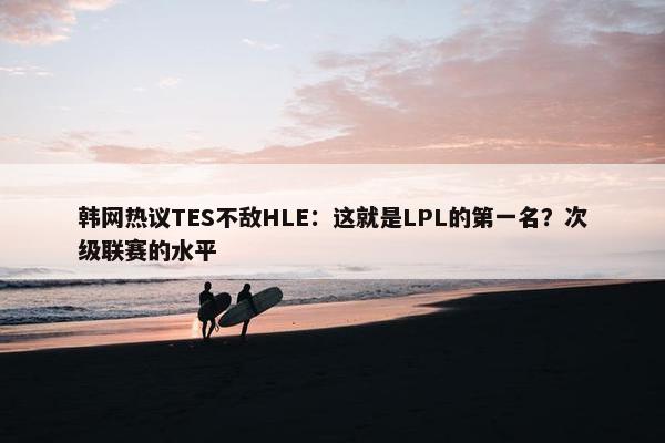 韩网热议TES不敌HLE：这就是LPL的第一名？次级联赛的水平