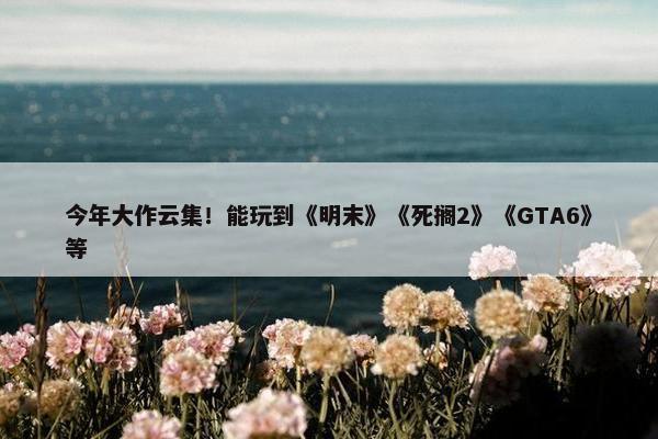 今年大作云集！能玩到《明末》《死搁2》《GTA6》等