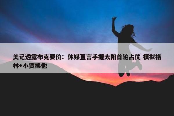 美记透露布克要价：休媒直言手握太阳首轮占优 模拟格林+小贾换他