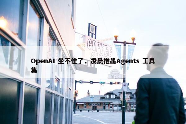 OpenAI 坐不住了，凌晨推出Agents 工具集