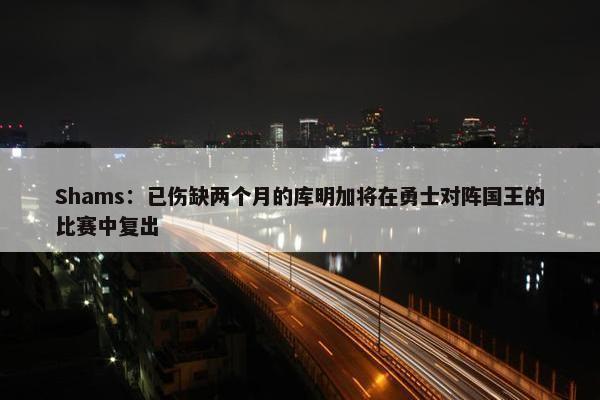 Shams：已伤缺两个月的库明加将在勇士对阵国王的比赛中复出