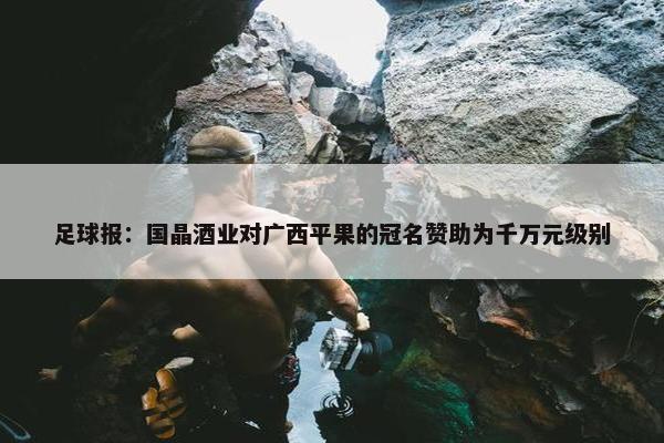 足球报：国晶酒业对广西平果的冠名赞助为千万元级别