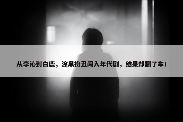 从李沁到白鹿，涂黑扮丑闯入年代剧，结果却翻了车！