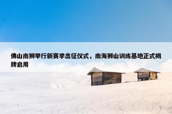 佛山南狮举行新赛季出征仪式，南海狮山训练基地正式揭牌启用