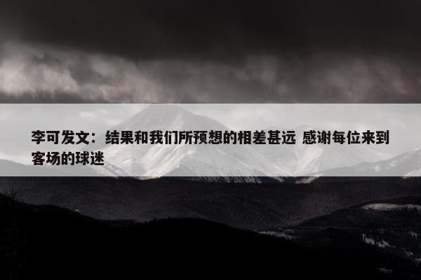 李可发文：结果和我们所预想的相差甚远 感谢每位来到客场的球迷