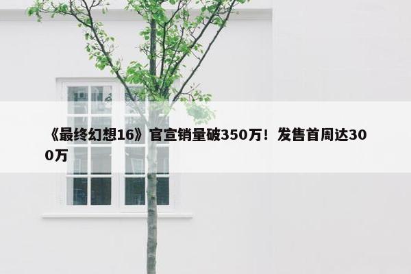 《最终幻想16》官宣销量破350万！发售首周达300万