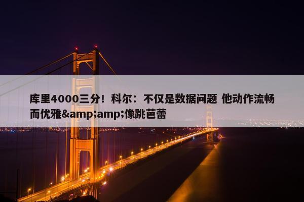 库里4000三分！科尔：不仅是数据问题 他动作流畅而优雅&amp;像跳芭蕾