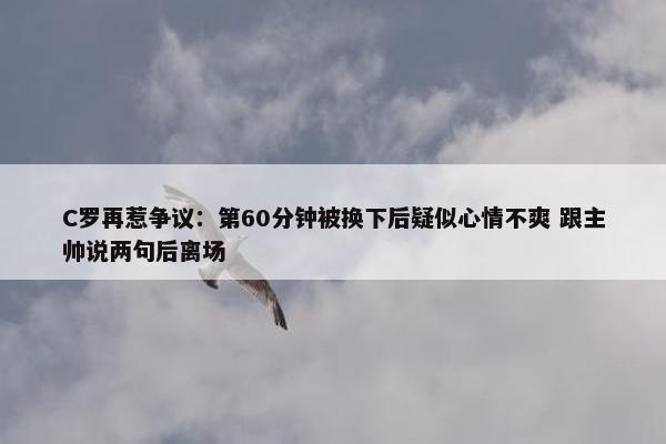 C罗再惹争议：第60分钟被换下后疑似心情不爽 跟主帅说两句后离场