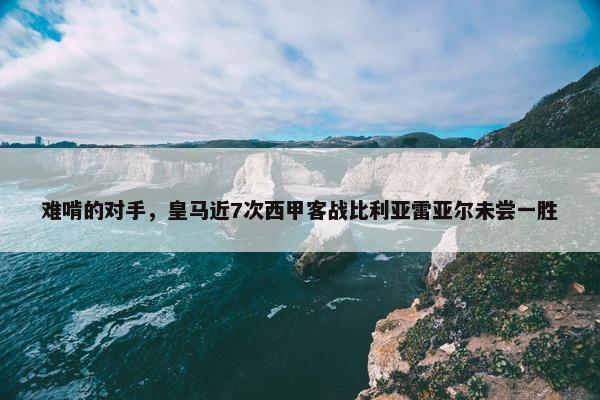 难啃的对手，皇马近7次西甲客战比利亚雷亚尔未尝一胜