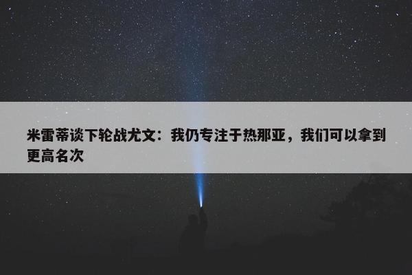 米雷蒂谈下轮战尤文：我仍专注于热那亚，我们可以拿到更高名次