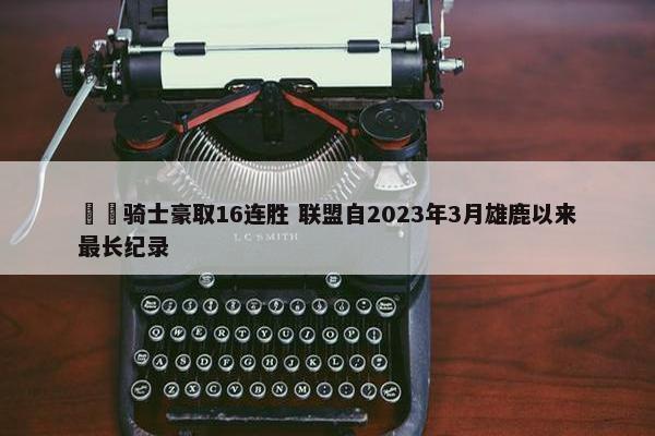 ⚔️骑士豪取16连胜 联盟自2023年3月雄鹿以来最长纪录