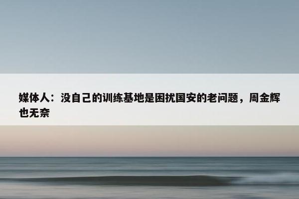 媒体人：没自己的训练基地是困扰国安的老问题，周金辉也无奈