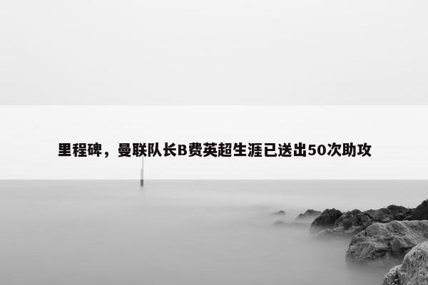 里程碑，曼联队长B费英超生涯已送出50次助攻