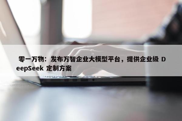  零一万物：发布万智企业大模型平台，提供企业级 DeepSeek 定制方案