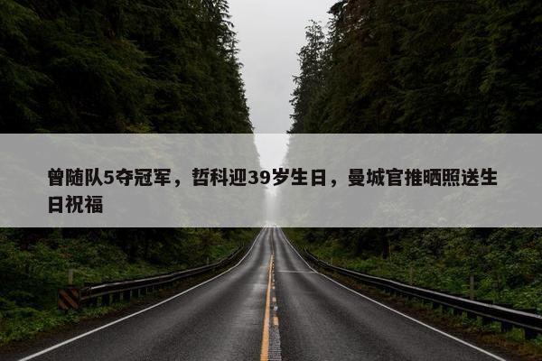 曾随队5夺冠军，哲科迎39岁生日，曼城官推晒照送生日祝福