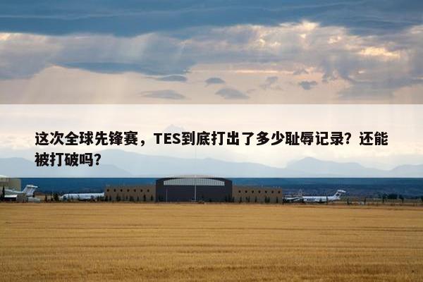 这次全球先锋赛，TES到底打出了多少耻辱记录？还能被打破吗？