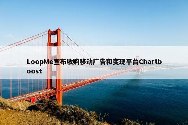 LoopMe宣布收购移动广告和变现平台Chartboost