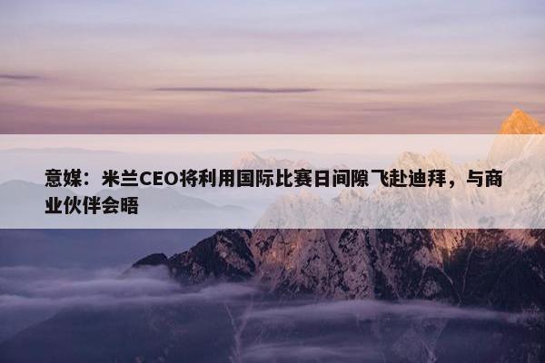 意媒：米兰CEO将利用国际比赛日间隙飞赴迪拜，与商业伙伴会晤