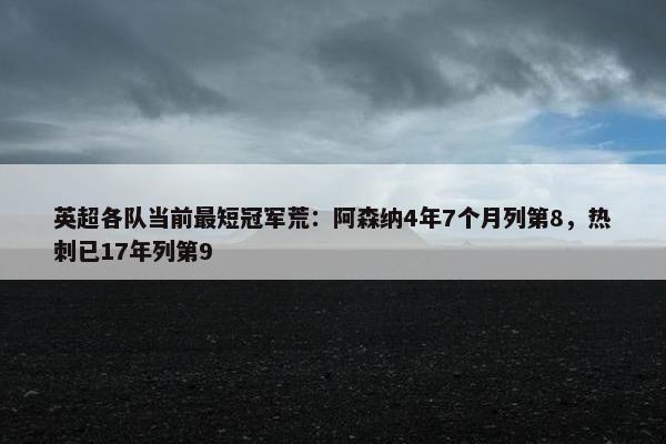 英超各队当前最短冠军荒：阿森纳4年7个月列第8，热刺已17年列第9