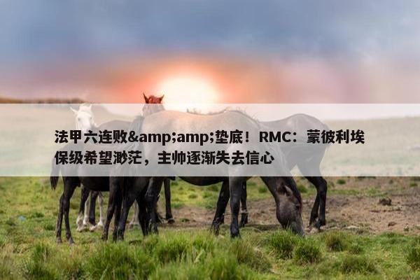 法甲六连败&amp;垫底！RMC：蒙彼利埃保级希望渺茫，主帅逐渐失去信心