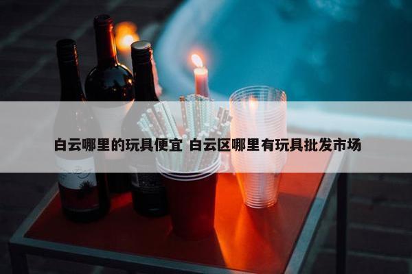 白云哪里的玩具便宜 白云区哪里有玩具批发市场