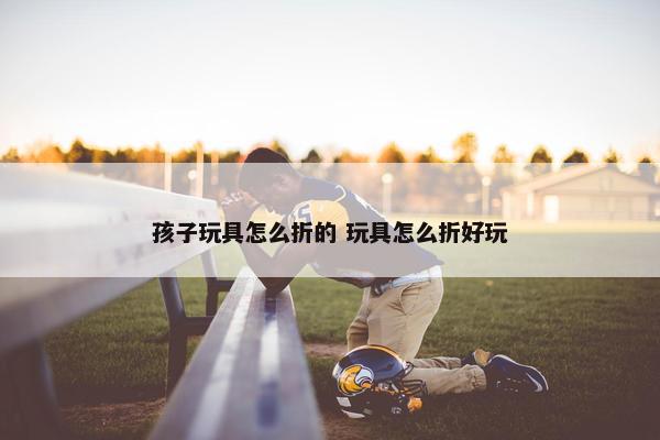 孩子玩具怎么折的 玩具怎么折好玩