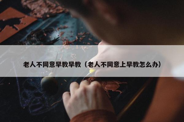 老人不同意早教早教（老人不同意上早教怎么办）