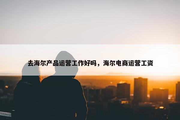 去海尔产品运营工作好吗，海尔电商运营工资