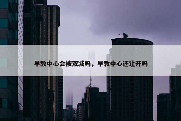 早教中心会被双减吗，早教中心还让开吗