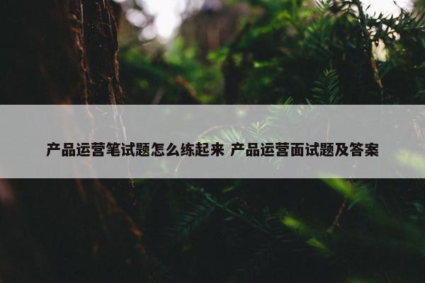 产品运营笔试题怎么练起来 产品运营面试题及答案