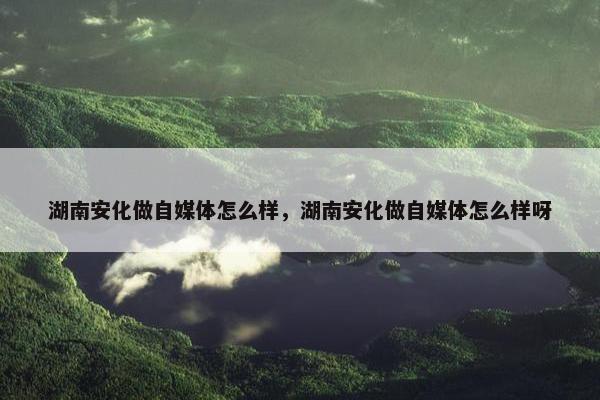 湖南安化做自媒体怎么样，湖南安化做自媒体怎么样呀