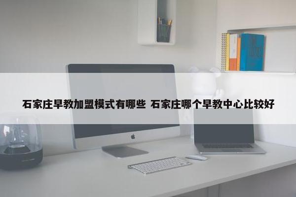 石家庄早教加盟模式有哪些 石家庄哪个早教中心比较好