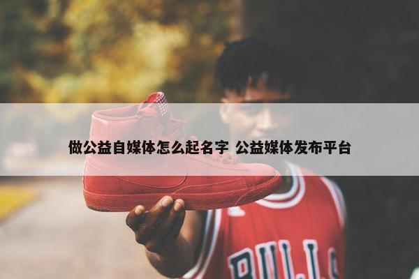 做公益自媒体怎么起名字 公益媒体发布平台