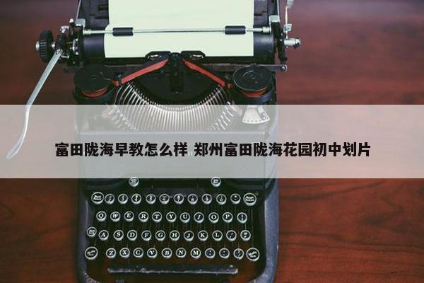 富田陇海早教怎么样 郑州富田陇海花园初中划片