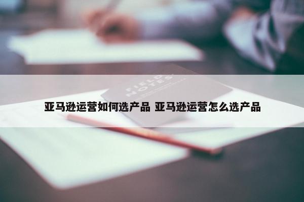 亚马逊运营如何选产品 亚马逊运营怎么选产品