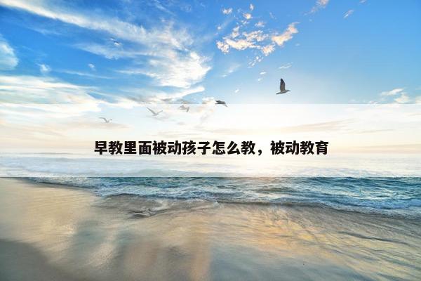 早教里面被动孩子怎么教，被动教育