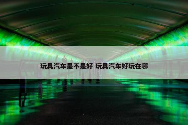 玩具汽车是不是好 玩具汽车好玩在哪